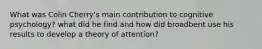 What was Colin Cherry's main contribution to cognitive psychology? what did he find and how did broadbent use his results to develop a theory of attention?