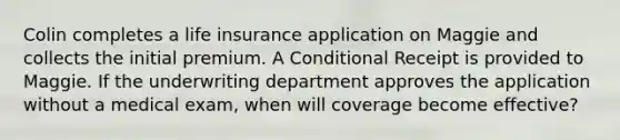 Colin completes a life insurance application on Maggie and collects the initial premium. A Conditional Receipt is provided to Maggie. If the underwriting department approves the application without a medical exam, when will coverage become effective?