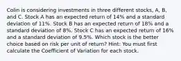 Colin is considering investments in three different stocks, A, B, and C. Stock A has an expected return of 14% and a standard deviation of 11%. Stock B has an expected return of 18% and a standard deviation of 8%. Stock C has an expected return of 16% and a standard deviation of 9.5%. Which stock is the better choice based on risk per unit of return? Hint: You must first calculate the Coefficient of Variation for each stock.