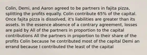 Colin, Demi, and Aaron agreed to be partners in fajita pizza, splitting the profits equally. Colin contribute 65% of the capital. Once fajita pizza is dissolved, it's liabilities are greater than its assets. In the essence absence of a contrary agreement, losses are paid by All of the partners in proportion to the capital contributions All the partners in proportion to their share of the profits Colin because he contributed most of the capital Demi an errand because I contributed the least of the capital