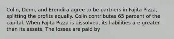 Colin, Demi, and Erendira agree to be partners in Fajita Pizza, splitting the profits equally. Colin contributes 65 percent of the capital. When Fajita Pizza is dissolved, its liabilities are greater than its assets. The losses are paid by