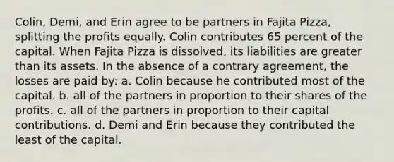 Colin, Demi, and Erin agree to be partners in Fajita Pizza, splitting the profits equally. Colin contributes 65 percent of the capital. When Fajita Pizza is dissolved, its liabilities are greater than its assets. In the absence of a contrary agreement, the losses are paid by: a. Colin because he contributed most of the capital. b. all of the partners in proportion to their shares of the profits. c. all of the partners in proportion to their capital contributions. d. Demi and Erin because they contributed the least of the capital.