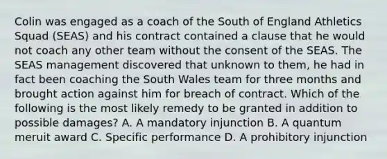 Colin was engaged as a coach of the South of England Athletics Squad (SEAS) and his contract contained a clause that he would not coach any other team without the consent of the SEAS. The SEAS management discovered that unknown to them, he had in fact been coaching the South Wales team for three months and brought action against him for breach of contract. Which of the following is the most likely remedy to be granted in addition to possible damages? A. A mandatory injunction B. A quantum meruit award C. Specific performance D. A prohibitory injunction