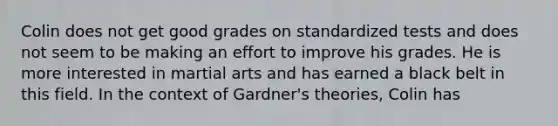 Colin does not get good grades on standardized tests and does not seem to be making an effort to improve his grades. He is more interested in martial arts and has earned a black belt in this field. In the context of Gardner's theories, Colin has