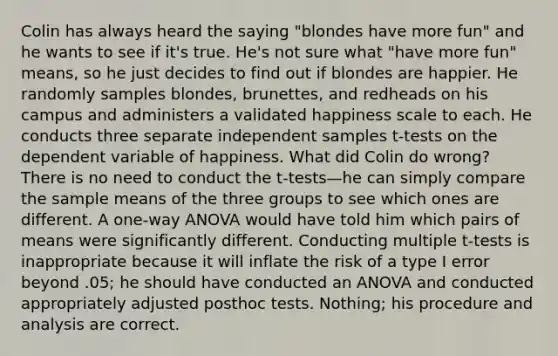 Colin has always heard the saying "blondes have more fun" and he wants to see if it's true. He's not sure what "have more fun" means, so he just decides to find out if blondes are happier. He randomly samples blondes, brunettes, and redheads on his campus and administers a validated happiness scale to each. He conducts three separate independent samples t-tests on the dependent variable of happiness. What did Colin do wrong? There is no need to conduct the t-tests—he can simply compare the sample means of the three groups to see which ones are different. A one-way ANOVA would have told him which pairs of means were significantly different. Conducting multiple t-tests is inappropriate because it will inflate the risk of a type I error beyond .05; he should have conducted an ANOVA and conducted appropriately adjusted posthoc tests. Nothing; his procedure and analysis are correct.