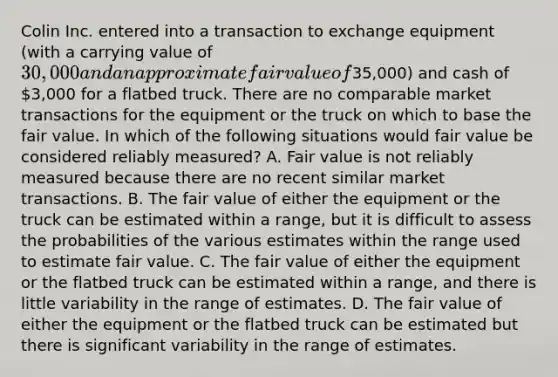 Colin Inc. entered into a transaction to exchange equipment (with a carrying value of 30,000 and an approximate fair value of35,000) and cash of 3,000 for a flatbed truck. There are no comparable market transactions for the equipment or the truck on which to base the fair value. In which of the following situations would fair value be considered reliably measured? A. Fair value is not reliably measured because there are no recent similar market transactions. B. The fair value of either the equipment or the truck can be estimated within a range, but it is difficult to assess the probabilities of the various estimates within the range used to estimate fair value. C. The fair value of either the equipment or the flatbed truck can be estimated within a range, and there is little variability in the range of estimates. D. The fair value of either the equipment or the flatbed truck can be estimated but there is significant variability in the range of estimates.