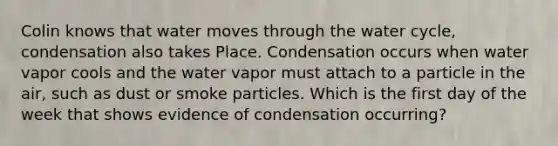 Colin knows that water moves through the water cycle, condensation also takes Place. Condensation occurs when water vapor cools and the water vapor must attach to a particle in the air, such as dust or smoke particles. Which is the first day of the week that shows evidence of condensation occurring?