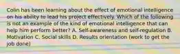 Colin has been learning about the effect of emotional intelligence on his ability to lead his project effectively. Which of the following is not an example of the kind of emotional intelligence that can help him perform better? A. Self-awareness and self-regulation B. Motivation C. Social skills D. Results orientation (work to get the job done)