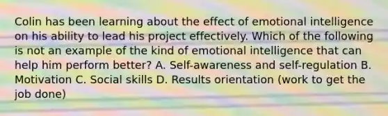 Colin has been learning about the effect of emotional intelligence on his ability to lead his project effectively. Which of the following is not an example of the kind of emotional intelligence that can help him perform better? A. Self-awareness and self-regulation B. Motivation C. Social skills D. Results orientation (work to get the job done)