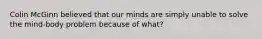 Colin McGinn believed that our minds are simply unable to solve the mind-body problem because of what?