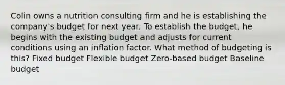 Colin owns a nutrition consulting firm and he is establishing the company's budget for next year. To establish the budget, he begins with the existing budget and adjusts for current conditions using an inflation factor. What method of budgeting is this? Fixed budget Flexible budget Zero-based budget Baseline budget