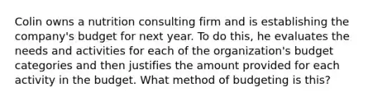 Colin owns a nutrition consulting firm and is establishing the company's budget for next year. To do this, he evaluates the needs and activities for each of the organization's budget categories and then justifies the amount provided for each activity in the budget. What method of budgeting is this?