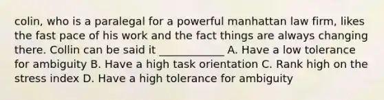 colin, who is a paralegal for a powerful manhattan law firm, likes the fast pace of his work and the fact things are always changing there. Collin can be said it ____________ A. Have a low tolerance for ambiguity B. Have a high task orientation C. Rank high on the stress index D. Have a high tolerance for ambiguity