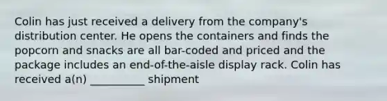 Colin has just received a delivery from the company's distribution center. He opens the containers and finds the popcorn and snacks are all bar-coded and priced and the package includes an end-of-the-aisle display rack. Colin has received a(n) __________ shipment