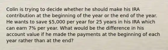 Colin is trying to decide whether he should make his IRA contribution at the beginning of the year or the end of the year. He wants to save 5,000 per year for 25 years in his IRA which can earn 7% per year. What would be the difference in his account value if he made the payments at the beginning of each year rather than at the end?