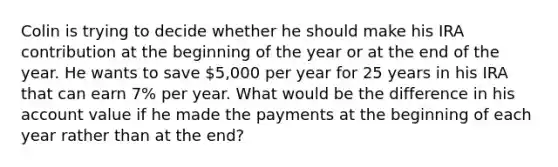 Colin is trying to decide whether he should make his IRA contribution at the beginning of the year or at the end of the year. He wants to save 5,000 per year for 25 years in his IRA that can earn 7% per year. What would be the difference in his account value if he made the payments at the beginning of each year rather than at the end?