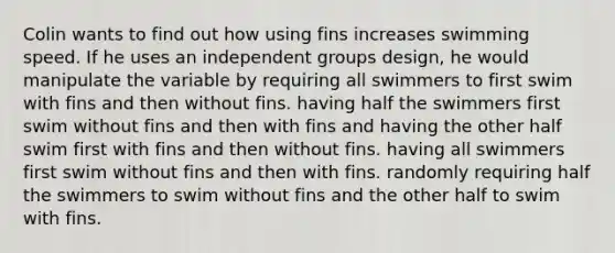 Colin wants to find out how using fins increases swimming speed. If he uses an independent groups design, he would manipulate the variable by requiring all swimmers to first swim with fins and then without fins. having half the swimmers first swim without fins and then with fins and having the other half swim first with fins and then without fins. having all swimmers first swim without fins and then with fins. randomly requiring half the swimmers to swim without fins and the other half to swim with fins.