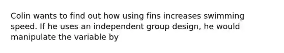 Colin wants to find out how using fins increases swimming speed. If he uses an independent group design, he would manipulate the variable by