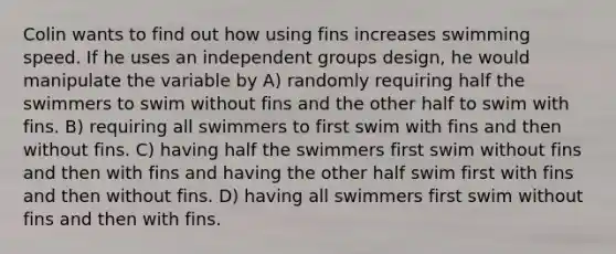 Colin wants to find out how using fins increases swimming speed. If he uses an independent groups design, he would manipulate the variable by A) randomly requiring half the swimmers to swim without fins and the other half to swim with fins. B) requiring all swimmers to first swim with fins and then without fins. C) having half the swimmers first swim without fins and then with fins and having the other half swim first with fins and then without fins. D) having all swimmers first swim without fins and then with fins.