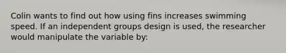 Colin wants to find out how using fins increases swimming speed. If an independent groups design is used, the researcher would manipulate the variable by: