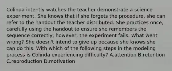 Colinda intently watches the teacher demonstrate a science experiment. She knows that if she forgets the procedure, she can refer to the handout the teacher distributed. She practices once, carefully using the handout to ensure she remembers the sequence correctly; however, the experiment fails. What went wrong? She doesn't intend to give up because she knows she can do this. With which of the following steps in the modeling process is Colinda experiencing difficulty? A.attention B.retention C.reproduction D.motivation