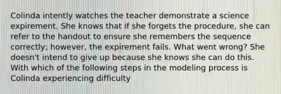 Colinda intently watches the teacher demonstrate a science expirement. She knows that if she forgets the procedure, she can refer to the handout to ensure she remembers the sequence correctly; however, the expirement fails. What went wrong? She doesn't intend to give up because she knows she can do this. With which of the following steps in the modeling process is Colinda experiencing difficulty