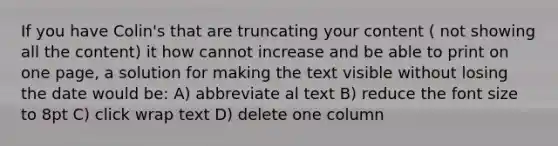 If you have Colin's that are truncating your content ( not showing all the content) it how cannot increase and be able to print on one page, a solution for making the text visible without losing the date would be: A) abbreviate al text B) reduce the font size to 8pt C) click wrap text D) delete one column