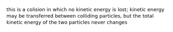 this is a colision in which no kinetic energy is lost; kinetic energy may be transferred between colliding particles, but the total kinetic energy of the two particles never changes