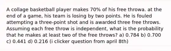 A collage basketball player makes 70% of his free throwa. at the end of a game, his team is losing by two points. He is fouled attempting a three-point shot and is awarded three free throws. Assuming each free throw is independent, what is the probability that he makes at least two of the free throws? a) 0.784 b) 0.700 c) 0.441 d) 0.216 (i clicker question from april 8th)