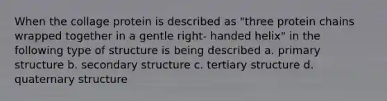 When the collage protein is described as "three protein chains wrapped together in a gentle right- handed helix" in the following type of structure is being described a. primary structure b. secondary structure c. tertiary structure d. quaternary structure