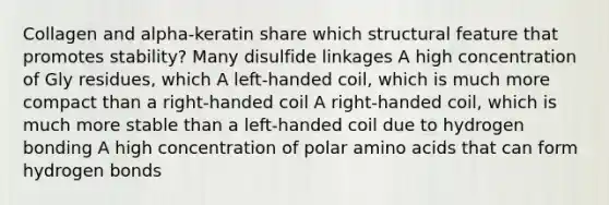 Collagen and alpha-keratin share which structural feature that promotes stability? Many disulfide linkages A high concentration of Gly residues, which A left-handed coil, which is much more compact than a right-handed coil A right-handed coil, which is much more stable than a left-handed coil due to hydrogen bonding A high concentration of polar amino acids that can form hydrogen bonds