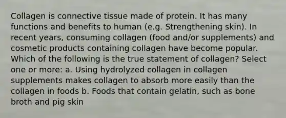 Collagen is <a href='https://www.questionai.com/knowledge/kYDr0DHyc8-connective-tissue' class='anchor-knowledge'>connective tissue</a> made of protein. It has many functions and benefits to human (e.g. Strengthening skin). In recent years, consuming collagen (food and/or supplements) and cosmetic products containing collagen have become popular. Which of the following is the true statement of collagen? Select one or more: a. Using hydrolyzed collagen in collagen supplements makes collagen to absorb more easily than the collagen in foods b. Foods that contain gelatin, such as bone broth and pig skin