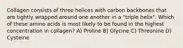 Collagen consists of three helices with carbon backbones that are tightly wrapped around one another in a "triple helix". Which of these amino acids is most likely to be found in the highest concentration in collagen? A) Proline B) Glycine C) Threonine D) Cysteine