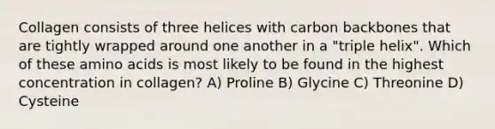 Collagen consists of three helices with carbon backbones that are tightly wrapped around one another in a "triple helix". Which of these amino acids is most likely to be found in the highest concentration in collagen? A) Proline B) Glycine C) Threonine D) Cysteine