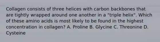 Collagen consists of three helices with carbon backbones that are tightly wrapped around one another in a "triple helix". Which of these amino acids is most likely to be found in the highest concentration in collagen? A. Proline B. Glycine C. Threonine D. Cysteine