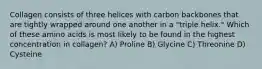 Collagen consists of three helices with carbon backbones that are tightly wrapped around one another in a "triple helix." Which of these amino acids is most likely to be found in the highest concentration in collagen? A) Proline B) Glycine C) Threonine D) Cysteine