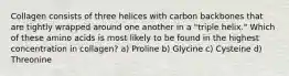 Collagen consists of three helices with carbon backbones that are tightly wrapped around one another in a "triple helix." Which of these amino acids is most likely to be found in the highest concentration in collagen? a) Proline b) Glycine c) Cysteine d) Threonine