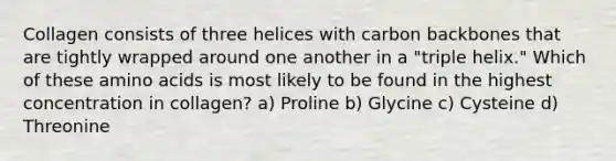 Collagen consists of three helices with carbon backbones that are tightly wrapped around one another in a "triple helix." Which of these <a href='https://www.questionai.com/knowledge/k9gb720LCl-amino-acids' class='anchor-knowledge'>amino acids</a> is most likely to be found in the highest concentration in collagen? a) Proline b) Glycine c) Cysteine d) Threonine