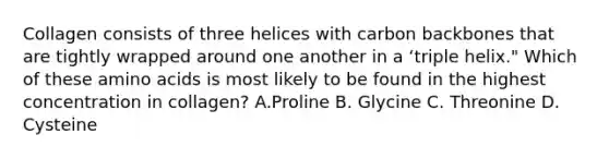 Collagen consists of three helices with carbon backbones that are tightly wrapped around one another in a ʻtriple helix." Which of these amino acids is most likely to be found in the highest concentration in collagen? A.Proline B. Glycine C. Threonine D. Cysteine