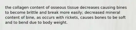 the collagen content of osseous tissue decreases causing bines to become brittle and break more easily; decreased mineral content of bine, as occurs with rickets, causes bones to be soft and to bend due to body weight.