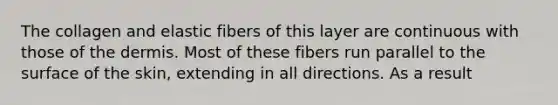 The collagen and elastic fibers of this layer are continuous with those of the dermis. Most of these fibers run parallel to the surface of the skin, extending in all directions. As a result