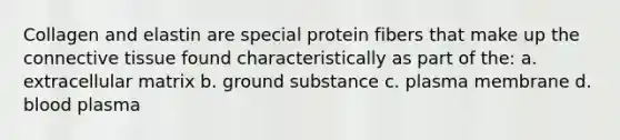 Collagen and elastin are special protein fibers that make up the connective tissue found characteristically as part of the: a. extracellular matrix b. ground substance c. plasma membrane d. blood plasma