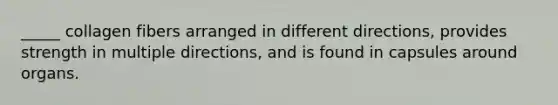 _____ collagen fibers arranged in different directions, provides strength in multiple directions, and is found in capsules around organs.