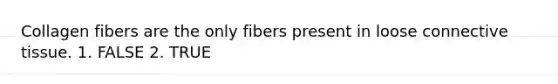 Collagen fibers are the only fibers present in loose connective tissue. 1. FALSE 2. TRUE