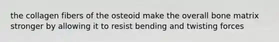 the collagen fibers of the osteoid make the overall bone matrix stronger by allowing it to resist bending and twisting forces