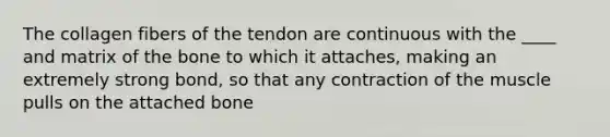 The collagen fibers of the tendon are continuous with the ____ and matrix of the bone to which it attaches, making an extremely strong bond, so that any contraction of the muscle pulls on the attached bone