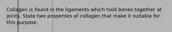 Collagen is found in the ligaments which hold bones together at joints. State two properties of collagen that make it suitable for this purpose.