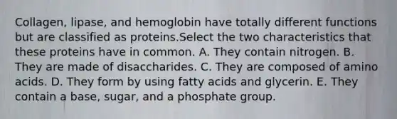 Collagen, lipase, and hemoglobin have totally different functions but are classified as proteins.​Select the two characteristics that these proteins have in common. A. They contain nitrogen. B. They are made of disaccharides. C. They are composed of amino acids. D. They form by using fatty acids and glycerin. E. They contain a base, sugar, and a phosphate group.