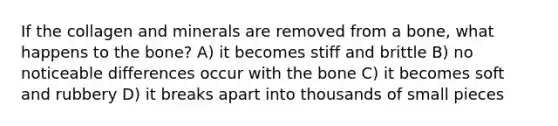 If the collagen and minerals are removed from a bone, what happens to the bone? A) it becomes stiff and brittle B) no noticeable differences occur with the bone C) it becomes soft and rubbery D) it breaks apart into thousands of small pieces