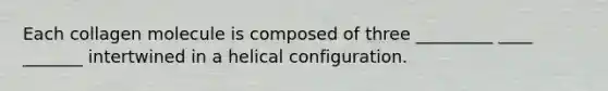 Each collagen molecule is composed of three _________ ____ _______ intertwined in a helical configuration.